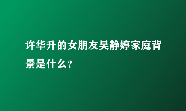 许华升的女朋友吴静婷家庭背景是什么？