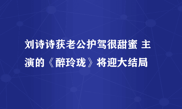 刘诗诗获老公护驾很甜蜜 主演的《醉玲珑》将迎大结局