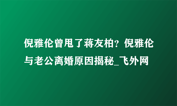 倪雅伦曾甩了蒋友柏？倪雅伦与老公离婚原因揭秘_飞外网