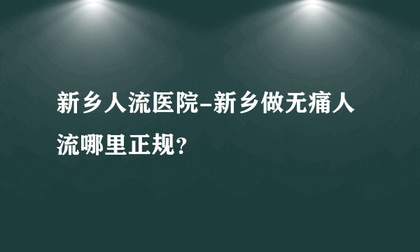 新乡人流医院-新乡做无痛人流哪里正规？