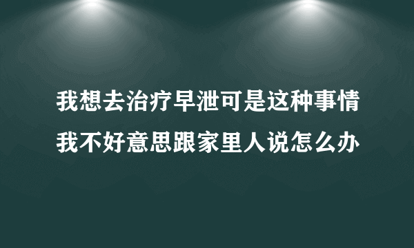 我想去治疗早泄可是这种事情我不好意思跟家里人说怎么办