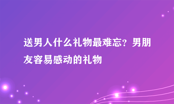 送男人什么礼物最难忘？男朋友容易感动的礼物