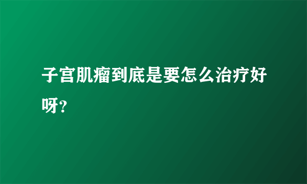 子宫肌瘤到底是要怎么治疗好呀？