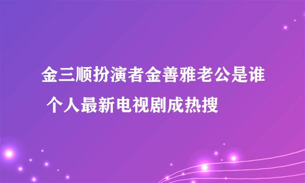 金三顺扮演者金善雅老公是谁 个人最新电视剧成热搜