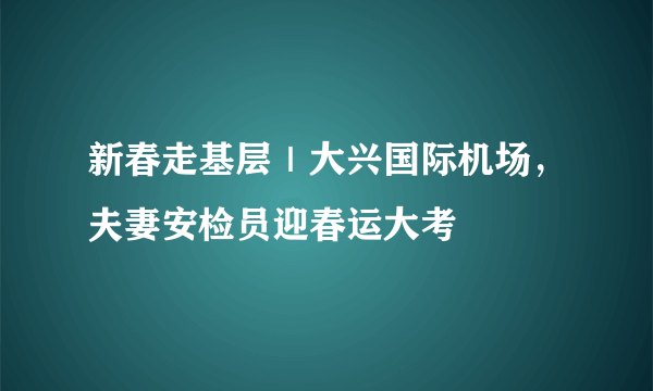 新春走基层｜大兴国际机场，夫妻安检员迎春运大考