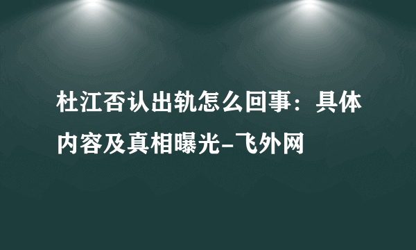 杜江否认出轨怎么回事：具体内容及真相曝光-飞外网