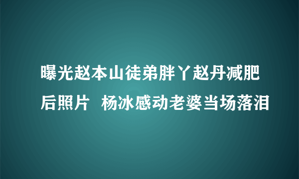 曝光赵本山徒弟胖丫赵丹减肥后照片  杨冰感动老婆当场落泪