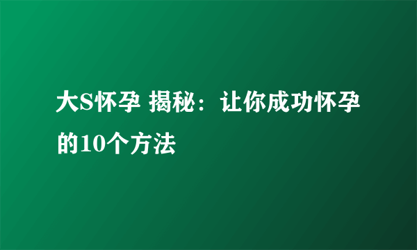 大S怀孕 揭秘：让你成功怀孕的10个方法