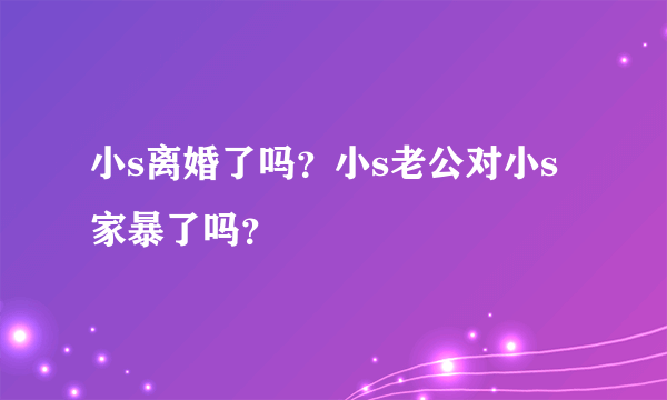 小s离婚了吗？小s老公对小s家暴了吗？