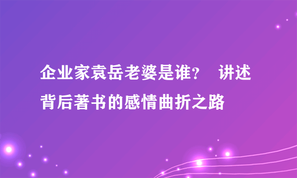 企业家袁岳老婆是谁？  讲述背后著书的感情曲折之路