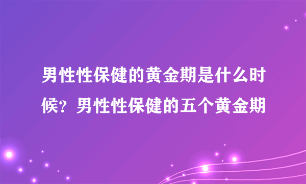 男性性保健的黄金期是什么时候？男性性保健的五个黄金期