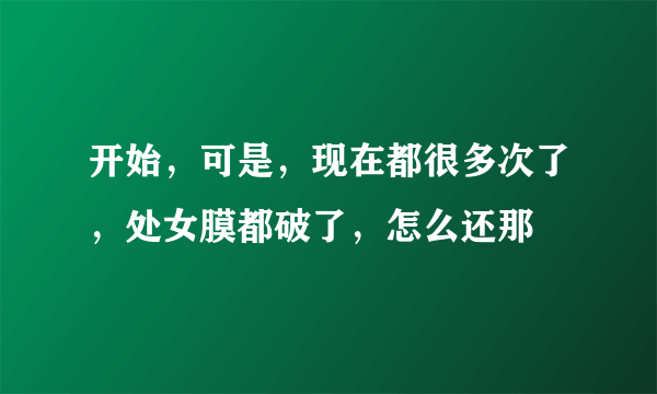 开始，可是，现在都很多次了，处女膜都破了，怎么还那