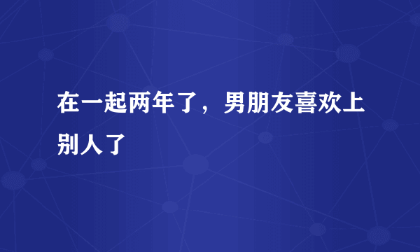 在一起两年了，男朋友喜欢上别人了