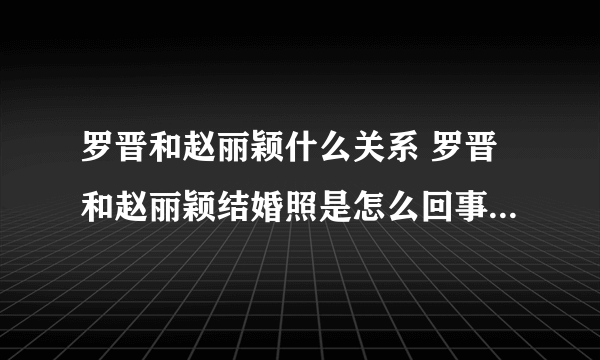 罗晋和赵丽颖什么关系 罗晋和赵丽颖结婚照是怎么回事_飞外网