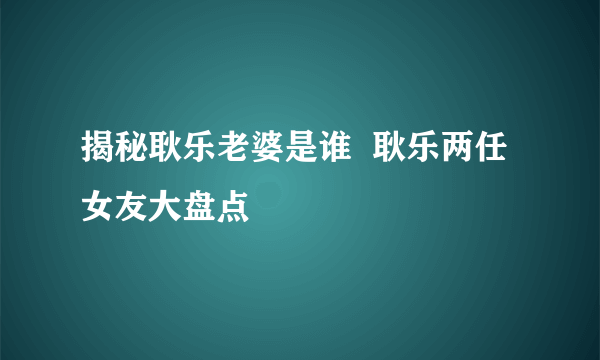 揭秘耿乐老婆是谁  耿乐两任女友大盘点