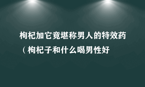 枸杞加它竟堪称男人的特效药（枸杞子和什么喝男性好