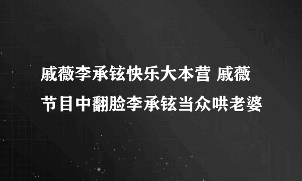 戚薇李承铉快乐大本营 戚薇节目中翻脸李承铉当众哄老婆