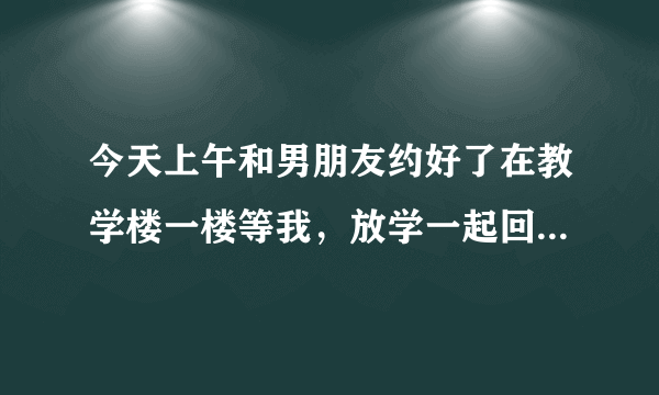 今天上午和男朋友约好了在教学楼一楼等我，放学一起回家，结果忘记了