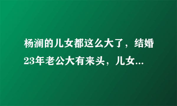 杨澜的儿女都这么大了，结婚23年老公大有来头，儿女的名字霸气