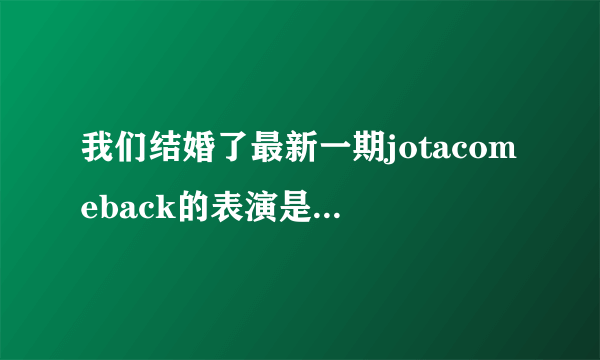 我们结婚了最新一期jotacomeback的表演是什么节？