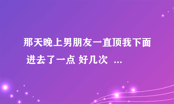 那天晚上男朋友一直顶我下面 进去了一点 好几次  过后这几天