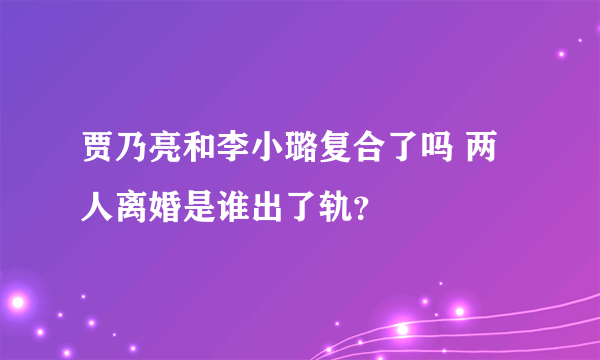 贾乃亮和李小璐复合了吗 两人离婚是谁出了轨？