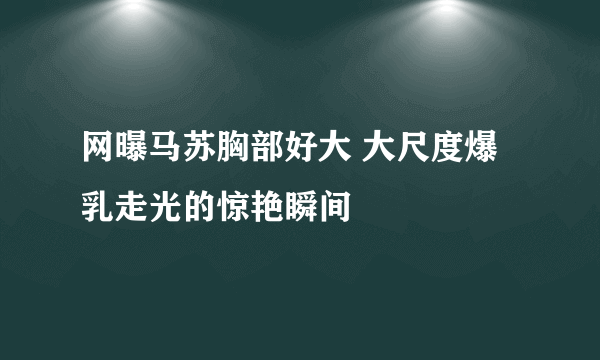 网曝马苏胸部好大 大尺度爆乳走光的惊艳瞬间