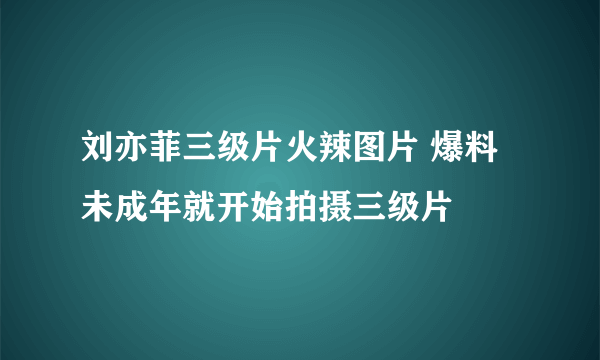 刘亦菲三级片火辣图片 爆料未成年就开始拍摄三级片