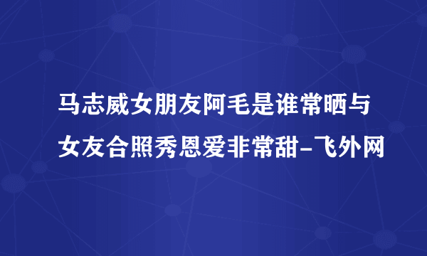 马志威女朋友阿毛是谁常晒与女友合照秀恩爱非常甜-飞外网