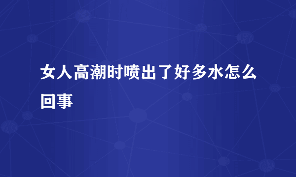 女人高潮时喷出了好多水怎么回事