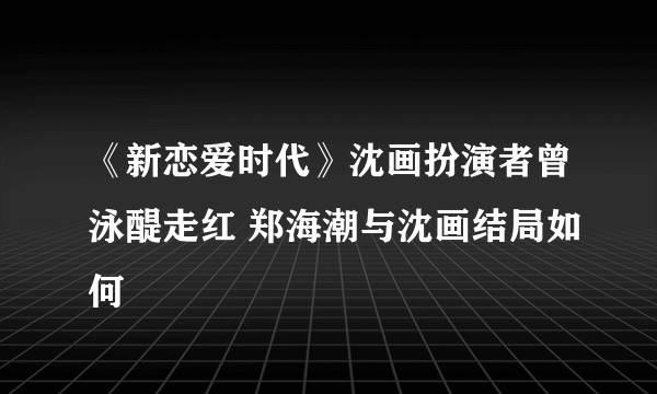 《新恋爱时代》沈画扮演者曾泳醍走红 郑海潮与沈画结局如何