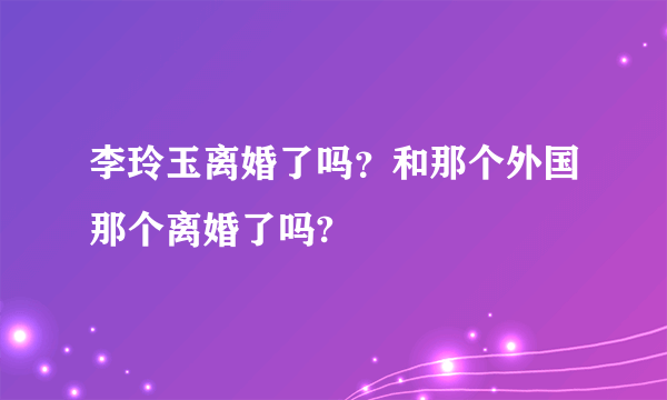 李玲玉离婚了吗？和那个外国那个离婚了吗?