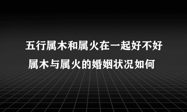 五行属木和属火在一起好不好 属木与属火的婚姻状况如何