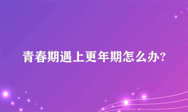 青春期遇上更年期怎么办?