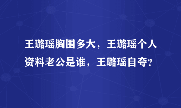 王璐瑶胸围多大，王璐瑶个人资料老公是谁，王璐瑶自夸？