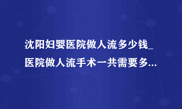 沈阳妇婴医院做人流多少钱_医院做人流手术一共需要多少钱【合理收费】