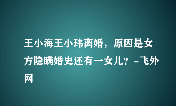 王小海王小玮离婚，原因是女方隐瞒婚史还有一女儿？-飞外网