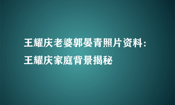 王耀庆老婆郭晏青照片资料：王耀庆家庭背景揭秘