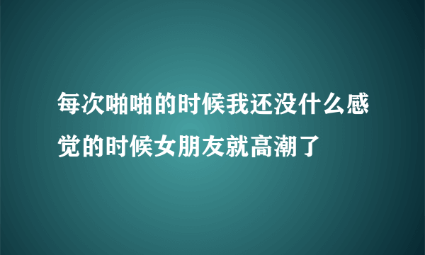 每次啪啪的时候我还没什么感觉的时候女朋友就高潮了