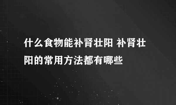 什么食物能补肾壮阳 补肾壮阳的常用方法都有哪些