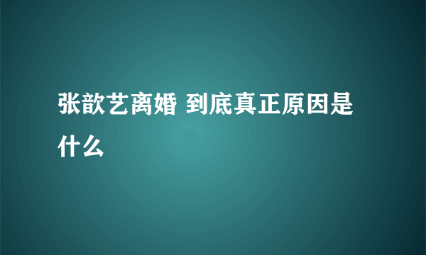 张歆艺离婚 到底真正原因是什么