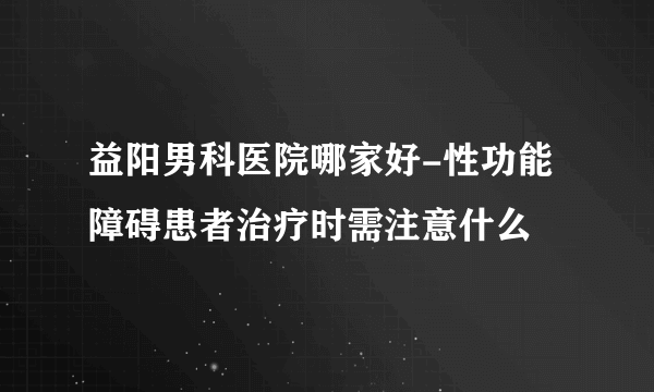 益阳男科医院哪家好-性功能障碍患者治疗时需注意什么