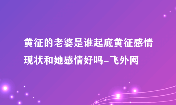 黄征的老婆是谁起底黄征感情现状和她感情好吗-飞外网