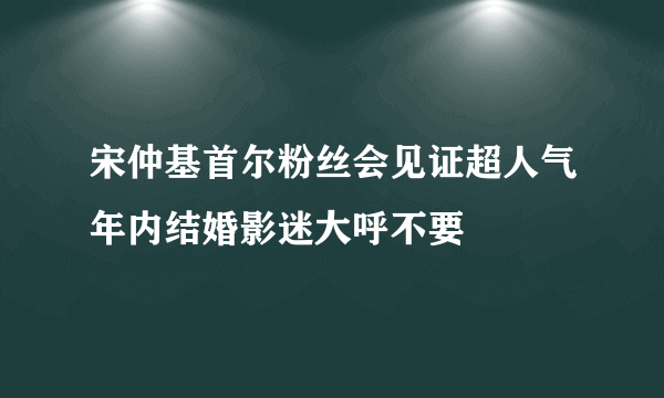 宋仲基首尔粉丝会见证超人气年内结婚影迷大呼不要