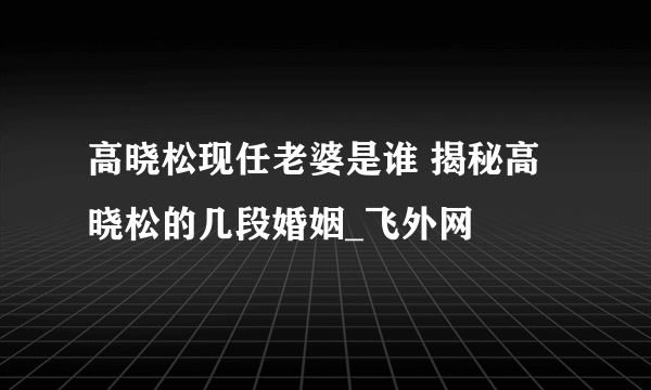 高晓松现任老婆是谁 揭秘高晓松的几段婚姻_飞外网