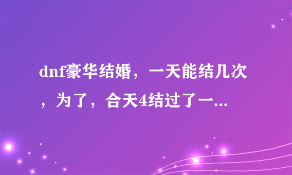 dnf豪华结婚，一天能结几次，为了，合天4结过了一次，豪华，强制离婚了，跟别人准备结婚5次？