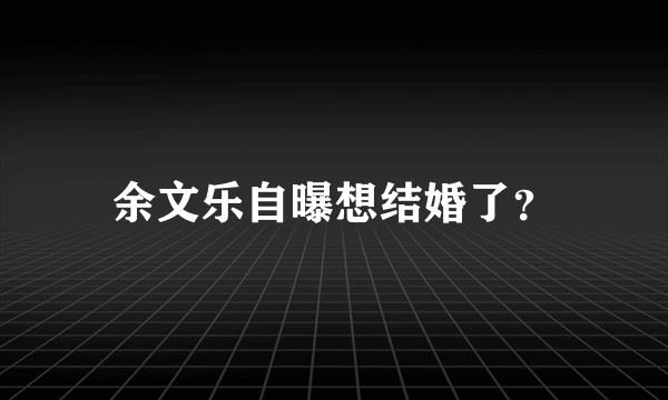 余文乐自曝想结婚了？