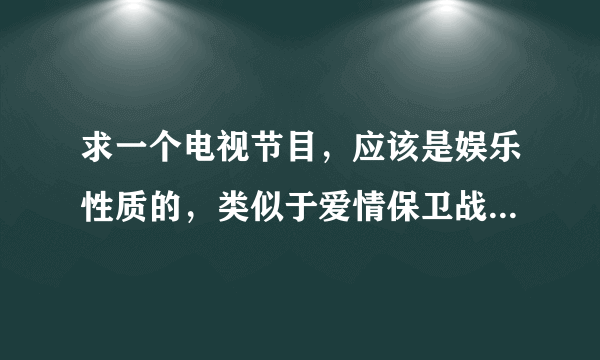 求一个电视节目，应该是娱乐性质的，类似于爱情保卫战的节目，具体叫什么忘了