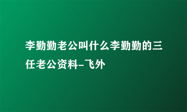 李勤勤老公叫什么李勤勤的三任老公资料-飞外