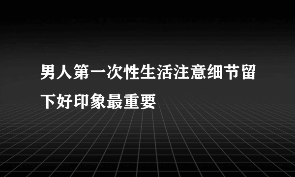 男人第一次性生活注意细节留下好印象最重要